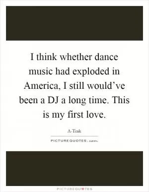 I think whether dance music had exploded in America, I still would’ve been a DJ a long time. This is my first love Picture Quote #1