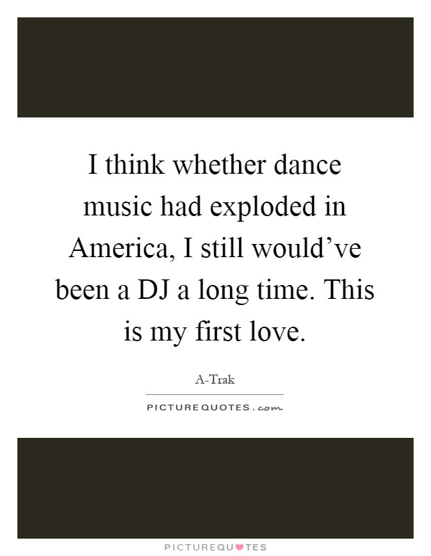 I think whether dance music had exploded in America, I still would've been a DJ a long time. This is my first love Picture Quote #1