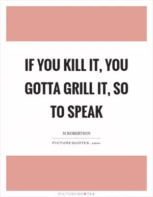 If you kill it, you gotta grill it, so to speak Picture Quote #1