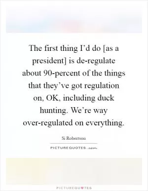 The first thing I’d do [as a president] is de-regulate about 90-percent of the things that they’ve got regulation on, OK, including duck hunting. We’re way over-regulated on everything Picture Quote #1