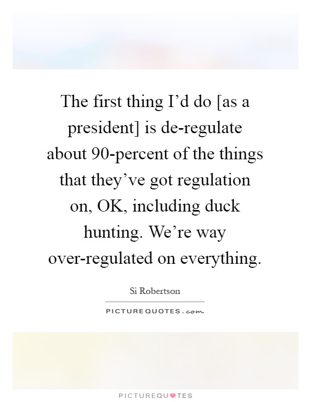 The first thing I'd do [as a president] is de-regulate about 90-percent of the things that they've got regulation on, OK, including duck hunting. We're way over-regulated on everything Picture Quote #1