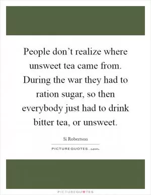 People don’t realize where unsweet tea came from. During the war they had to ration sugar, so then everybody just had to drink bitter tea, or unsweet Picture Quote #1