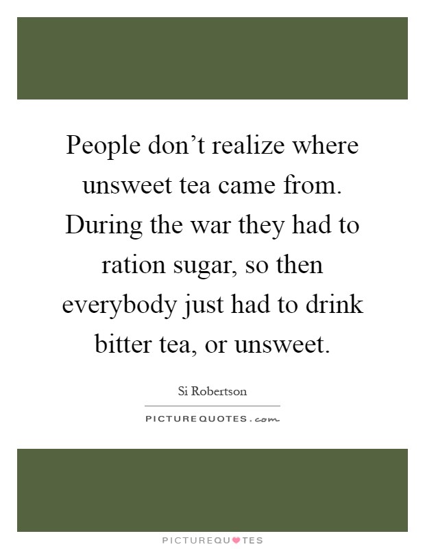 People don't realize where unsweet tea came from. During the war they had to ration sugar, so then everybody just had to drink bitter tea, or unsweet Picture Quote #1