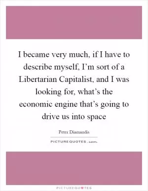 I became very much, if I have to describe myself, I’m sort of a Libertarian Capitalist, and I was looking for, what’s the economic engine that’s going to drive us into space Picture Quote #1