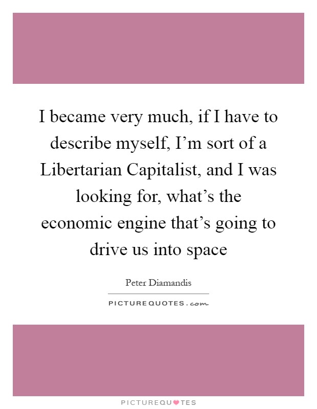 I became very much, if I have to describe myself, I'm sort of a Libertarian Capitalist, and I was looking for, what's the economic engine that's going to drive us into space Picture Quote #1