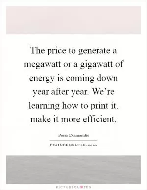 The price to generate a megawatt or a gigawatt of energy is coming down year after year. We’re learning how to print it, make it more efficient Picture Quote #1