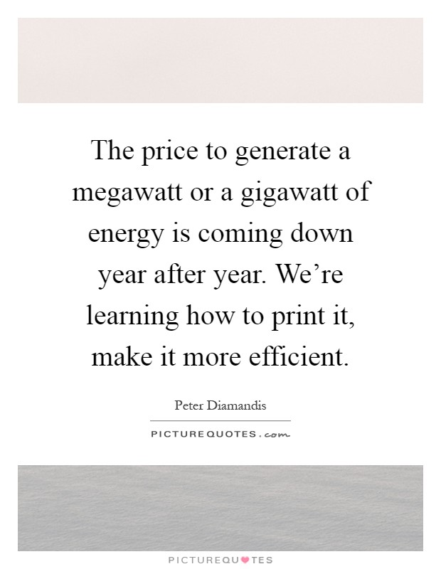 The price to generate a megawatt or a gigawatt of energy is coming down year after year. We're learning how to print it, make it more efficient Picture Quote #1