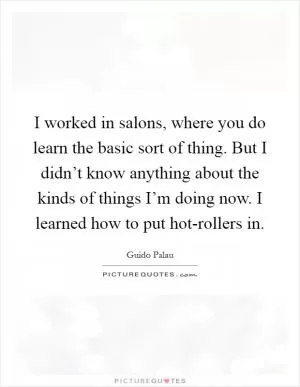 I worked in salons, where you do learn the basic sort of thing. But I didn’t know anything about the kinds of things I’m doing now. I learned how to put hot-rollers in Picture Quote #1
