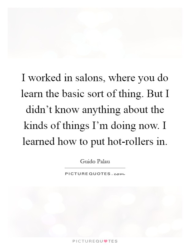 I worked in salons, where you do learn the basic sort of thing. But I didn't know anything about the kinds of things I'm doing now. I learned how to put hot-rollers in Picture Quote #1