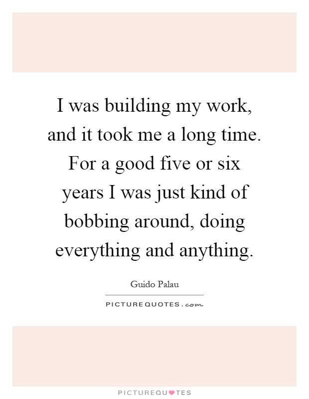 I was building my work, and it took me a long time. For a good five or six years I was just kind of bobbing around, doing everything and anything Picture Quote #1