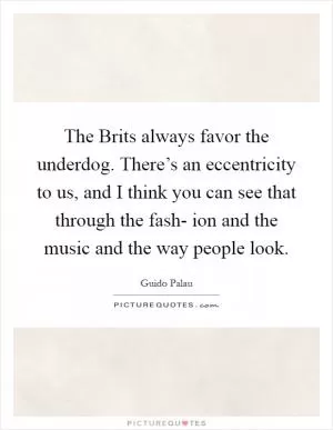 The Brits always favor the underdog. There’s an eccentricity to us, and I think you can see that through the fash- ion and the music and the way people look Picture Quote #1