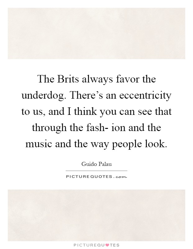 The Brits always favor the underdog. There's an eccentricity to us, and I think you can see that through the fash- ion and the music and the way people look Picture Quote #1