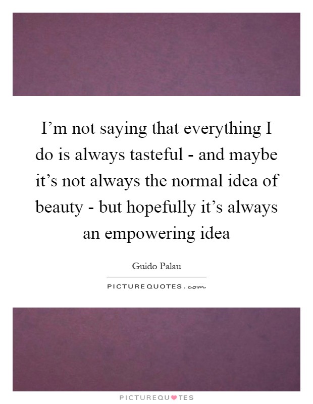 I'm not saying that everything I do is always tasteful - and maybe it's not always the normal idea of beauty - but hopefully it's always an empowering idea Picture Quote #1