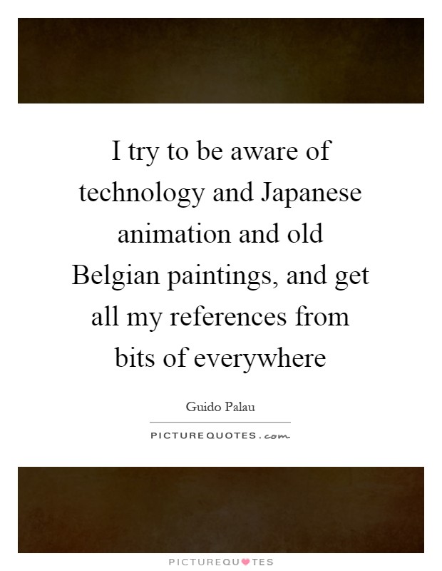 I try to be aware of technology and Japanese animation and old Belgian paintings, and get all my references from bits of everywhere Picture Quote #1