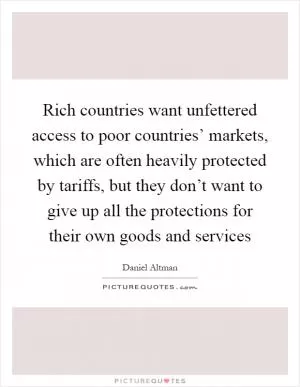 Rich countries want unfettered access to poor countries’ markets, which are often heavily protected by tariffs, but they don’t want to give up all the protections for their own goods and services Picture Quote #1