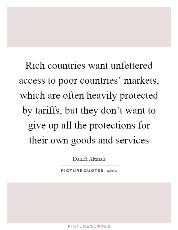 Rich countries want unfettered access to poor countries' markets, which are often heavily protected by tariffs, but they don't want to give up all the protections for their own goods and services Picture Quote #1