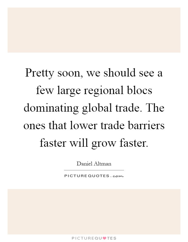 Pretty soon, we should see a few large regional blocs dominating global trade. The ones that lower trade barriers faster will grow faster Picture Quote #1