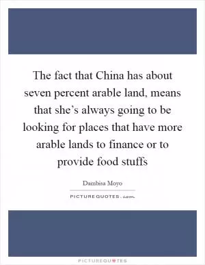 The fact that China has about seven percent arable land, means that she’s always going to be looking for places that have more arable lands to finance or to provide food stuffs Picture Quote #1