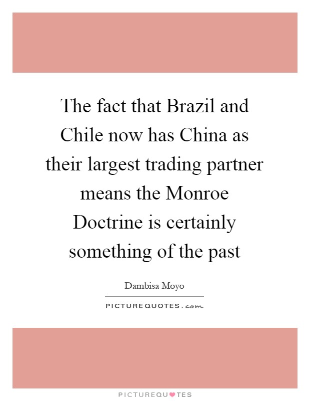 The fact that Brazil and Chile now has China as their largest trading partner means the Monroe Doctrine is certainly something of the past Picture Quote #1