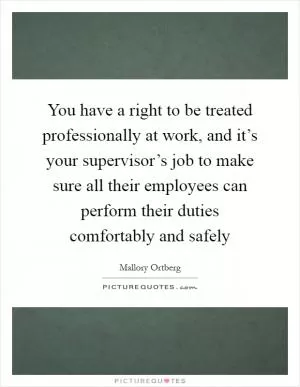 You have a right to be treated professionally at work, and it’s your supervisor’s job to make sure all their employees can perform their duties comfortably and safely Picture Quote #1
