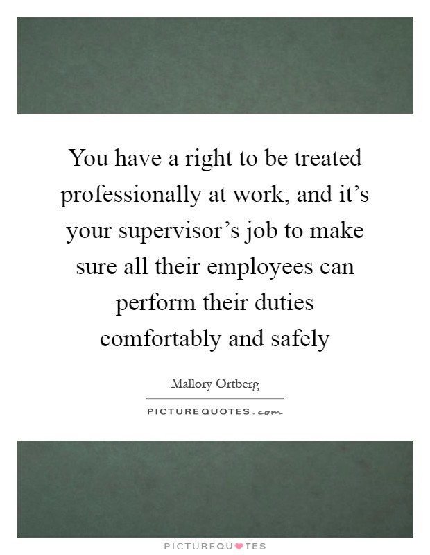 You have a right to be treated professionally at work, and it's your supervisor's job to make sure all their employees can perform their duties comfortably and safely Picture Quote #1