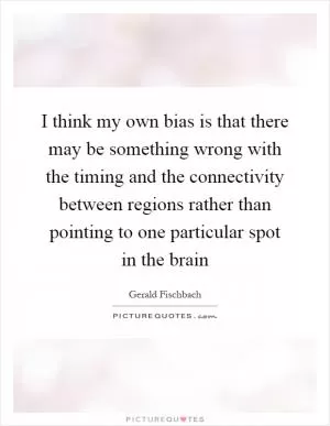 I think my own bias is that there may be something wrong with the timing and the connectivity between regions rather than pointing to one particular spot in the brain Picture Quote #1