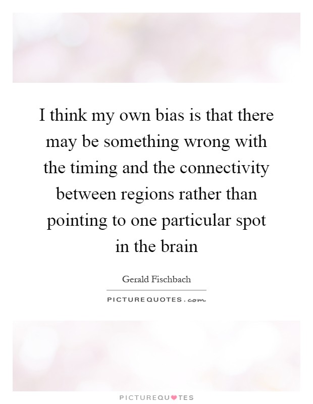 I think my own bias is that there may be something wrong with the timing and the connectivity between regions rather than pointing to one particular spot in the brain Picture Quote #1
