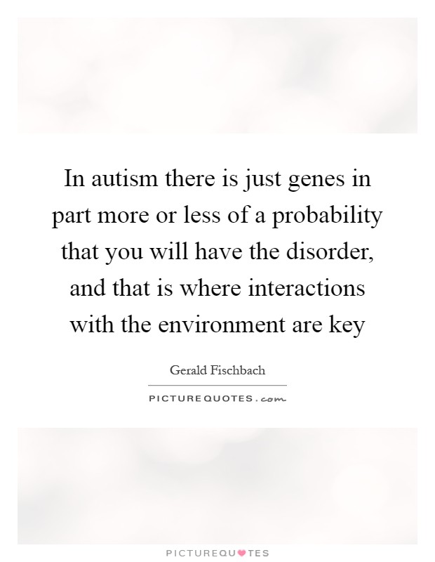 In autism there is just genes in part more or less of a probability that you will have the disorder, and that is where interactions with the environment are key Picture Quote #1
