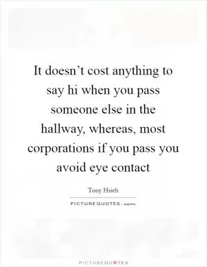 It doesn’t cost anything to say hi when you pass someone else in the hallway, whereas, most corporations if you pass you avoid eye contact Picture Quote #1