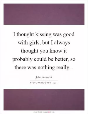 I thought kissing was good with girls, but I always thought you know it probably could be better, so there was nothing really Picture Quote #1