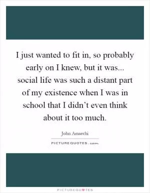 I just wanted to fit in, so probably early on I knew, but it was... social life was such a distant part of my existence when I was in school that I didn’t even think about it too much Picture Quote #1