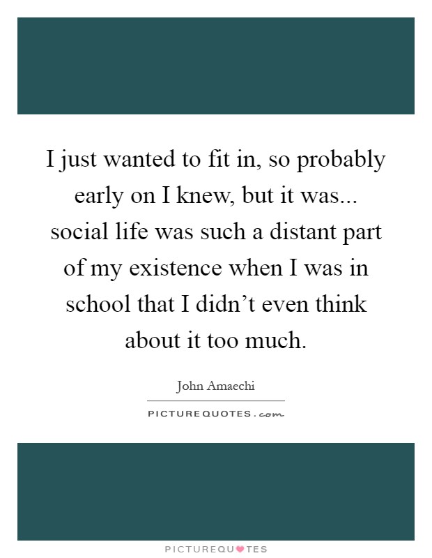 I just wanted to fit in, so probably early on I knew, but it was... social life was such a distant part of my existence when I was in school that I didn't even think about it too much Picture Quote #1