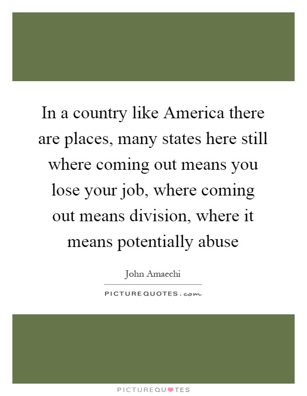 In a country like America there are places, many states here still where coming out means you lose your job, where coming out means division, where it means potentially abuse Picture Quote #1