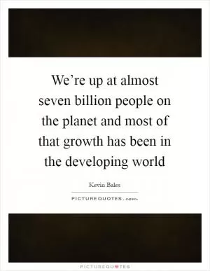 We’re up at almost seven billion people on the planet and most of that growth has been in the developing world Picture Quote #1