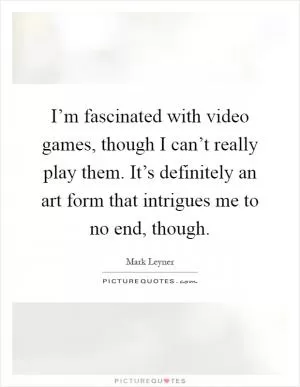 I’m fascinated with video games, though I can’t really play them. It’s definitely an art form that intrigues me to no end, though Picture Quote #1