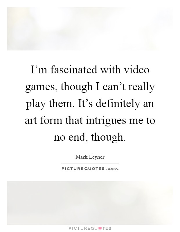 I'm fascinated with video games, though I can't really play them. It's definitely an art form that intrigues me to no end, though Picture Quote #1