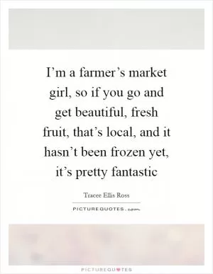 I’m a farmer’s market girl, so if you go and get beautiful, fresh fruit, that’s local, and it hasn’t been frozen yet, it’s pretty fantastic Picture Quote #1