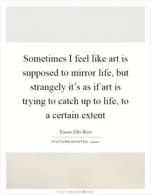 Sometimes I feel like art is supposed to mirror life, but strangely it’s as if art is trying to catch up to life, to a certain extent Picture Quote #1