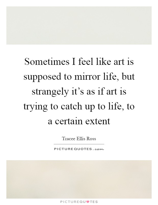 Sometimes I feel like art is supposed to mirror life, but strangely it's as if art is trying to catch up to life, to a certain extent Picture Quote #1