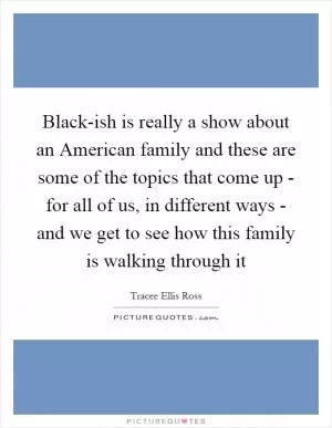Black-ish is really a show about an American family and these are some of the topics that come up - for all of us, in different ways - and we get to see how this family is walking through it Picture Quote #1