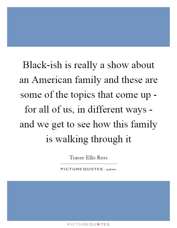 Black-ish is really a show about an American family and these are some of the topics that come up - for all of us, in different ways - and we get to see how this family is walking through it Picture Quote #1