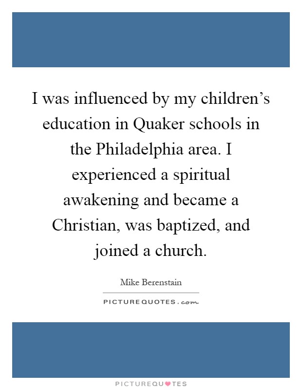 I was influenced by my children's education in Quaker schools in the Philadelphia area. I experienced a spiritual awakening and became a Christian, was baptized, and joined a church Picture Quote #1