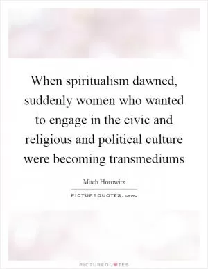 When spiritualism dawned, suddenly women who wanted to engage in the civic and religious and political culture were becoming transmediums Picture Quote #1