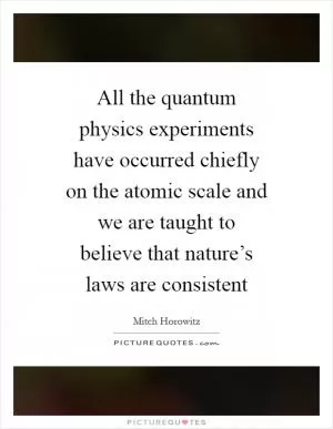 All the quantum physics experiments have occurred chiefly on the atomic scale and we are taught to believe that nature’s laws are consistent Picture Quote #1
