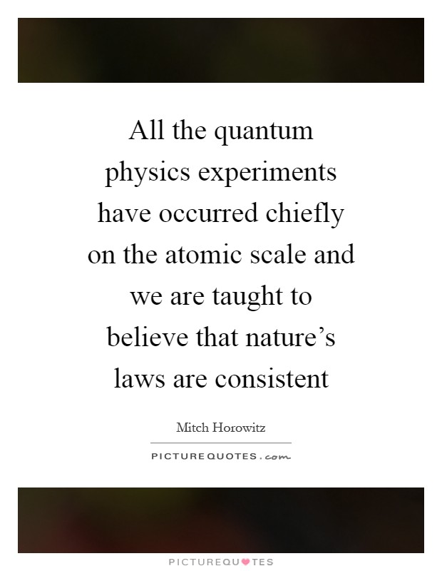 All the quantum physics experiments have occurred chiefly on the atomic scale and we are taught to believe that nature's laws are consistent Picture Quote #1