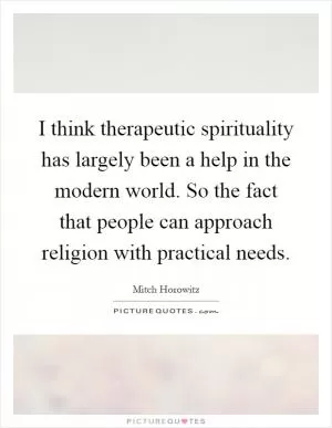 I think therapeutic spirituality has largely been a help in the modern world. So the fact that people can approach religion with practical needs Picture Quote #1