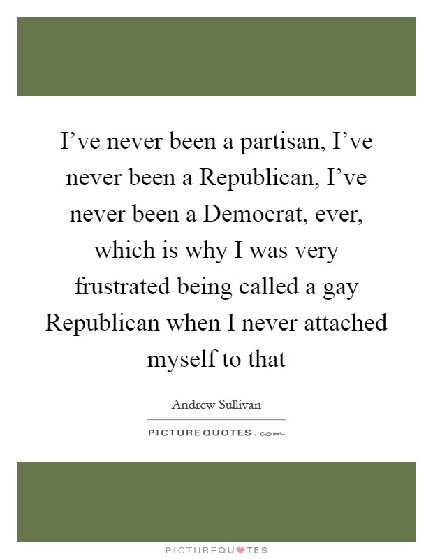 I've never been a partisan, I've never been a Republican, I've never been a Democrat, ever, which is why I was very frustrated being called a gay Republican when I never attached myself to that Picture Quote #1
