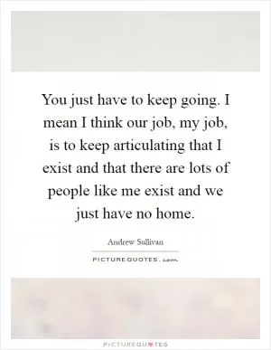 You just have to keep going. I mean I think our job, my job, is to keep articulating that I exist and that there are lots of people like me exist and we just have no home Picture Quote #1