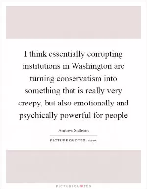 I think essentially corrupting institutions in Washington are turning conservatism into something that is really very creepy, but also emotionally and psychically powerful for people Picture Quote #1