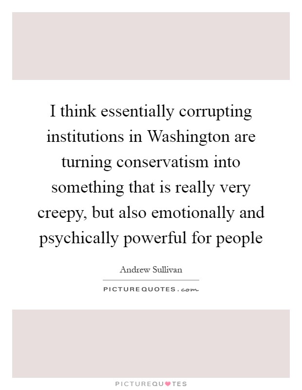 I think essentially corrupting institutions in Washington are turning conservatism into something that is really very creepy, but also emotionally and psychically powerful for people Picture Quote #1